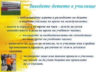 o наблюдавайте играта и разходките на децата
в двора на училище по време на междучасието;
o влезте в сградата по време на часа – детето да усети
спокойствието и реда по време на учебните часове;
o помогнете на детето да осмисли, че в училище има стройна
организация и правила, различни от тези в детските
градини;
Заведете детето в училище
o поговорете за необходимостта от спокойствие
по това време на учебните часове;
o поговорете защо има такива правила в училище,
ще могат ли да учат децата ако правилата
не се спазват.
 