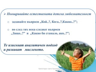  Поощрявайте естествената детска любознателност
o задавайте въпроси „Кой..?, Кога..?,Какво..?”;
o но след тях нека следват въпроси
„Защо..?” и „Какво би станало, ако..?”;
Те изискват аналитичен подход
и развиват мисленето.
Презентирал: Цвета Гергова
 