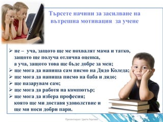 Търсете начини за засилване на
вътрешна мотивация за учене
 не – уча, защото ще ме похвалят мама и татко,
защото ще получа отлична оценка,
а уча, защото това ще бъде добре за мен;
 ще мога да напиша сам писмо на Дядо Коледа;
 ще мога да напиша писмо на баба и дядо;
 ще пазарувам сам;
 ще мога да работя на компютър;
 ще мога да избера професия;
която ще ми доставя удоволствие и
ще ми носи добри пари.
Презентирал: Цвета Гергова
 
