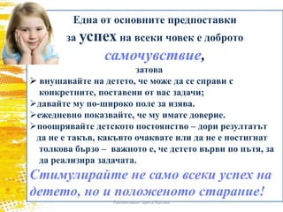 Една от основните предпоставки
за успех на всеки човек е доброто
самочувствие,
затова
 внушавайте на детето, че може да се справи с
конкретните, поставени от вас задачи;
давайте му по-широко поле за изява.
ежедневно показвайте, че му имате доверие.
поощрявайте детското постоянство – дори резултатът
да не е такъв, какъвто очаквате или да не е постигнат
толкова бързо – важното е, че детето върви по пътя, за
да реализира задачата.
Стимулирайте не само всеки успех на
детето, но и положеното старание!
Презентирал: Цвета Гергова
 