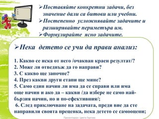 Нека детето се учи да прави анализ:
1. Какво се иска от него /очакван краен резултат/?
2. Може ли отведнъж да го направи?
3. С какво ще започне?
4. През какви други етапи ще мине?
5. Само един начин ли има да се справи или има
още начин и ако да – какви /да избере не само най-
бързия начин, но и по-ефективния/;
6. След приключване на задачата, преди вие да сте
направили своята преценка, нека детето се самооцени;
Поставяйте конкретни задачи, без
значение дали са битови или учебни.
Постепенно усложнявайте задачите и
разширявайте периметъра им.
Формулирайте ясно задачите.
Презентирал: Цвета Гергова
1
2.
3..
 