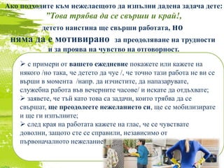  с примери от вашето ежедневие покажете или кажете на
някого /но така, че детето да чуе /, че точно тази работа не ви се
върши в момента /напр. да изчистите, да напазарувате,
служебна работа във вечерните часове/ и искате да отдъхвате;
 заявете, че тъй като това са задачи, които трябва да се
свършат, ще преодолеете нежеланието си, ще се мобилизирате
и ще ги изпълните;
 след края на работата кажете на глас, че се чувствате
доволни, защото сте се справили, независимо от
първоначалното нежелание.
Ако подходите към нежелаещото да изпълни дадена задача дете:
”Това трябва да се свърши и край!,
детето наистина ще свърши работата, но
няма да е мотивирано за преодоляване на трудности
и за проява на чувство на отговорност.
 