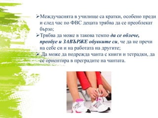 Междучасията в училище са кратки, особено преди
и след час по ФВС децата трябва да се преоблекат
бързо;
Трябва да може в такова темпо да се облече,
преобуе и ЗАВЪРЖЕ обувките си, че да не пречи
на себе си и на работата на другите;
 Да може да подрежда чанта с книги и тетрадки, да
се ориентира в преградите на чантата.
 