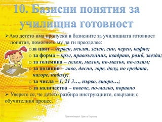 Презентирал: Цвета Гергова
Ако детето има пропуски в базисните за училищната готовност
понятия, помогнете му да ги преодолее:
oза цвят – червен, жълт, зелен, син, черен, кафяв;
o за форма – кръг, правоъгълник, квадрат, ромб, звезда;
o за големина – голям, малък, по-малък, по-голям;
o за позиция – ляво, дясно, горе, долу, по средата,
нагоре, надолу;
o за числа – 1, 21 3…, първо, второ…;
o за количества – повече, по-малко, поравно
 Уверете се, че детето разбира инструкциите, свързани с
обучителния процес.
 