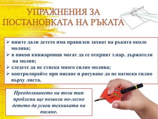  вижте дали детето има правилен захват на ръката около
молива;
 в някои книжарници могат да се открият т.нар. държатели
на молив;
 следете да не стиска много силно молива;
 контролирайте при писане и рисуване да не натиска силно
върху листа.
Преодоляването на този тип
проблеми ще позволи по-лесно
детето да усвои техниката на
писане.
 