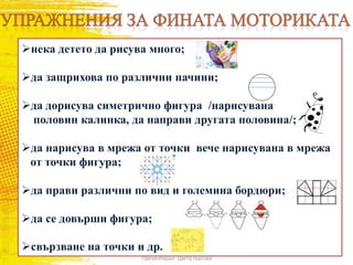 нека детето да рисува много;
да защрихова по различни начини;
да дорисува симетрично фигура /нарисувана
половин калинка, да направи другата половина/;
да нарисува в мрежа от точки вече нарисувана в мрежа
от точки фигура;
да прави различни по вид и големина бордюри;
да се довърши фигура;
свързване на точки и др.
Презентирал: Цвета Гергова
 