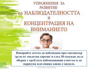 Накарайте детето да наблюдава през цилиндър
/руло от тоалетна хартия/ и след 30 секунди да се
обърне с гръб към наблюдавания участък и да
нарисува или опише какво е видяло.
Презентирал: Цвета Гергова
 