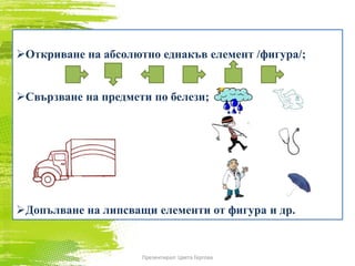Откриване на абсолютно еднакъв елемент /фигура/;
Свързване на предмети по белези;
Допълване на липсващи елементи от фигура и др.
Презентирал: Цвета Гергова
 