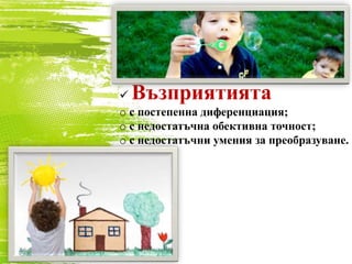  Възприятията
o с постепенна диференциация;
o с недостатъчна обективна точност;
o с недостатъчни умения за преобразуване.
 