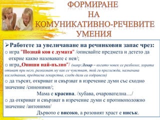 Работете за увеличаване на речниковия запас чрез:
o игра ”Познай коя е думата” /описвайте предмета и детето да
открие какво назовавате с нея/;
o игра„Опиши най-пълно”/ (напр:Лекар – когато човек се разболее, хората
отиват при него, разказват му как се чувстват, той ги преглежда, назначава
изследвания, предписва лекарства, следи дали са оздравели)
o да търсят, откриват и свързват в изречение думи със сходно
значение /синоними/;
Мама е красива. /хубава, очарователна…/
o да откриват и свързват в изречение думи с противоположно
значение /антоними/
Дървото е високо, а розовият храст е нисък.
 