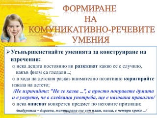Усъвършенствайте уменията за конструиране на
изречения:
o нека децата постоянно ви разказват какво се е случило,
какъв филм са гледали…;
o в хода на детския разказ внимателно позитивно коригирайте
изказа на детето;
/Не изричайте: ”Не се казва …”, а просто поправете думата
и е уверете, че в следваща употреба, ще е назована правилно/
o нека описват конкретен предмет по неговите признаци;
/табуретка – дървена, тапицирана със син плат, ниска, с четири крака …/Презентирал: Цвета Гергова
 
