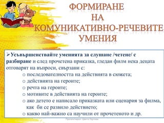 Усъвършенствайте уменията за слушане /четене/ с
разбиране и след прочетена приказка, гледан филм нека децата
отговарят на въпроси, свързани с:
o последователността на действията в сюжета;
o действията на героите;
o речта на героите;
o мотивите в действията на героите;
o ако детето е написало приказката или сценария за филма,
как би се развило действието;
o какво най-важно са научили от прочетеното и др.
Презентирал: Цвета Гергова
 