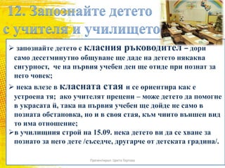  запознайте детето с класния ръководител – дори
само десетминутно общуване ще даде на детето някаква
сигурност, че на първия учебен ден ще отиде при познат за
него човек;
 нека влезе в класната стая и се ориентира как е
устроена тя; ако учителят прецени – може детето да помогне
в украсата й, така на първия учебен ще дойде не само в
позната обстановка, но и в своя стая, към чиито външен вид
то има отношение;
в училищния строй на 15.09. нека детето ви да се хване за
познато за него дете /съседче, другарче от детската градина/.
Презентирал: Цвета Гергова
 