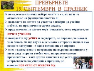  нека детето самичко избере чантата си, но не и по
отношение на функционалността й;
 позволете на детето да участва в избори на учебни
мебели, на празничните дрехи заедно.
 пред значими за детето хора покажете, че се гордеете, че
вече е ученик;
 пожелайте му успех и го уверете, че вярвате, че може и
знае много, че ще научи още много интересни неща и ако
нещо го затрудни - с ваша помощ ще се справи;
 след тържественото посрещане на първокласниците в у-
ще и след първия учебен час, направете семеен
празненство – така детето наистина ще усети,
че тръгването на училище е празник, че
започва нов етап от живота му.
Презентирал: Цвета Гергова
 