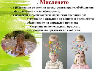  Мисленето
o с развиващи се умения за систематизиране, обобщаване,
абстрахиране и класифициране;
o с известни възможности за логически операции за:
- откриване и отделяне на общото в предметите;
- обединяване на определен признак;
- отхвърляне на неподходящ предмет;
- подреждане на предмети по свойства.
 
