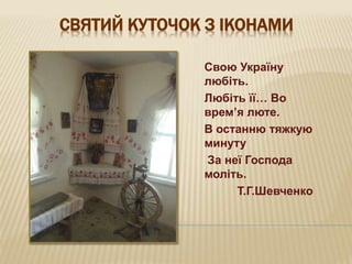 СВЯТИЙ КУТОЧОК З ІКОНАМИ
Свою Україну
любіть.
Любіть її… Во
врем’я люте.
В останню тяжкую
минуту
За неї Господа
моліть.
Т.Г.Шевченко
 