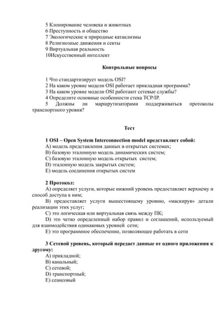 5 Клонирование человека и животных
6 Преступность и общество
7 Экологические и природные катаклизмы
8 Религиозные движения и секты
9 Виртуальная реальность
10Искусственный интеллект
Контрольные вопросы
1 Что стандартизирует модель OSI?
2 На каком уровне модели OSI работает прикладная программа?
3 На каком уровне модели OSI работают сетевые службы?
4 Определите основные особенности стека TCP/IP.
5 Должны ли маршрутизаторами поддерживаться протоколы
транспортного уровня?
Тест
1 OSI – Open System Interconnection model представляет собой:
A) модель представления данных в открытых системах;
B) базовую эталонную модель динамических систем;
C) базовую эталонную модель открытых систем;
D) эталонную модель закрытых систем;
E) модель соединения открытых систем
2 Протокол:
A) определяет услуги, которые нижний уровень предоставляет верхнему и
способ доступа к ним;
B) предоставляет услуги вышестоящему уровню, «маскируя» детали
реализации этих услуг;
C) это логическая или виртуальная связь между ПК;
D) это четко определенный набор правил и соглашений, используемый
для взаимодействия одинаковых уровней сети;
E) это программное обеспечение, позволяющее работать в сети
3 Сетевой уровень, который передает данные от одного приложения к
другому:
A) прикладной;
B) канальный;
C) сетевой;
D) транспортный;
E) сеансовый
 