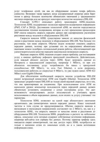 услуг телефонных сетей, так как их оборудование должно теперь работать
совместно. Возможен также вариант, когда альтернативный оператор связи берет
оптом в аренду большое количество абонентских окончаний у традиционного
местного оператора или же арендует некоторое количество модемов в DSLAM.
Стандарт G.992.1 описывает работу трансиверов ADSL-модемов.
Технология ADSL поддерживает несколько вариантов кодирования информации
(РМТ, САР и 2B1Q). Достижения технологий xDSL во многом определяются
достижениями техники кодирования, которая за счет применения процессоров
DSP смогла повысить скорость передачи данных при одновременном увеличении
расстояния между модемом и оборудованием DSLAM.
Скорости каналов ADSL существенно зависят от качества физической
линии и расстояния между модемом и оборудованием DSLAM. Чем больше это
расстояние, тем ниже скорости. Обычно модем позволяет изменять скорость
передачи данных, поэтому при установке его на определенное абонентское
окончание можно подобрать оптимальный режим работы, обеспечивающий при
удовлетворительном качестве передачи максимально возможную скорость.
Высокие скорости ADSL-модемов создают новую проблему для поставщиков
услуг, а именно проблему дефицита пропускной способности. Действительно,
если каждый абонент доступа через ADSL будет загружать данные из
Интернета с максимальной скоростью, например 1 Мбит/с, то при ста
абонентах поставщику услуг потребовался бы канал с пропускной
способностью 100 Мбит/с, то есть Fast Ethernet, а если разрешить
пользователям работать со скоростью 6 Мбит/с, то уже нужен канал ATM 622
Мбит/с или Gigabit Ethernet.
Для обеспечения необходимой скорости многие устройства DSLAM
имеют встроенный коммутатор ATM или Gigabit Ethernet. Технология ATM
привлекает разработчиков DSLAM не только своей высокой скоростью, но и тем,
что она ориентирована на соединение. При использовании сети ATM на
канальном уровне компьютер пользователя перед передачей данных должен
обязательно установить соединение с сетью поставщика услуг. Это дает
возможность контролировать доступ пользователей и учитывать время
использования и объем переданных данных, если оплата за услугу учитывает эти
параметры.
Технология SDSL позволяет на одной паре абонентского окончания
организовать два симметричных канала передачи данных. Канал тональной
частоты в этом случае не предусматривается. Обычно скорости каналов в
восходящем и нисходящем направлениях составляют по 2 Мбит/с, но, как и у
технологии ADSL, эта скорость зависит от качества линии и расстояния до
оборудования DSLAM. Технология SDSL разработана в расчете на небольшие
офисы, локальные сети которых содержат собственные источники информации,
например веб-сайты или серверы баз данных. Поэтому характер трафика здесь
ожидается скорее симметричный, так как доступ через SDSL потребуется не
только к внешним сетям из локальных сетей, но и к таким источникам
информации извне.
 