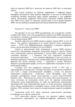 связь на скорости 9600 бит/с, видеотекс на скорости 9600 бит/с и некоторые
другие.
Все услуги основаны на передаче информации в цифровой форме.
Интерфейс пользователя также является цифровым, то есть все его абонентские
устройства (телефон, компьютер, факс) должны передавать в сеть цифровые
данные. Организация цифрового абонентского окончания (Digital Subscriber
Line, DSL) стала одним из серьезных препятствий на пути распространения
ISDN, так как требовала модернизации миллионов абонентских окончаний.
Рисунок 35 – Услуги сети ISDN
На практике не все сети ISDN поддерживают все стандартные службы.
Служба Frame Relay, хотя и была разработана в рамках сети ISDN, реализуется,
как правило, с помощью отдельной сети коммутаторов кадров, не пересекающейся
с сетью коммутаторов ISDN.
Базовой скоростью сети ISDN является скорость канала DS-0, то есть 64
Кбит/с. Эта скорость ориентируется на самый простой метод кодирования
голоса — РСМ, хотя дифференциальное кодирование и позволяет передавать
голос с тем же качеством на скорости 32 или 16 Кбит/с.
Одной из оригинальных идей, положенных в основу ISDN, является
совместное использование принципов коммутации каналов и пакетов. Однако
сеть с коммутацией пакетов, работающая в составе ISDN, выполняет только
служебные функции — с помощью этой сети передаются сообщения
сигнального протокола. А вот основная информация, то есть сам голос, по-
прежнему передается с помощью сети с коммутацией каналов. В таком разделении
функций есть вполне понятная логика — сообщения о вызове абонентов
образуют пульсирующий трафик, поэтому его эффективнее передавать по сети с
коммутацией пакетов.
Стандарт Х.25 был разработан комитетом CCITT в 1974 году и
пересматривался несколько раз. Стандарт описывает не внутреннее устройство
сети Х.25, а только пользовательский интерфейс с сетью, что является
характерной особенностью глобальных сетей. Интерфейс этого типа
называют интерфейсом между ноль-зователем и сетью (User-to-Network
Interface, UNI). Внутреннее же устрош сети может быть произвольным, эта
часть оставлена на усмотрение опери сети. На практике коммутаторы
глобальных сетей взаимодействуют ио таким же протоколам, аналогичным
протоколам UNI. Для взаимодействия между га сетей различных операторов
связи обычно разрабатывается интерфейс между сетями (Network-to-Network
Interface, NNI), который часто является модифи рованной версией интерфейса
UNI.
Технология сетей Х.25 имеет несколько существенных признаков,
отличающих ее от других технологий.
Х.25 наилучшим образом подходит для передачи трафика низкой
интенсивности, характерного для алфавитно-цифровых терминалов 70-80
 