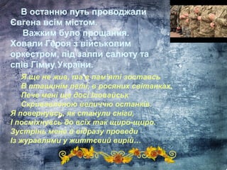 В останню путь проводжали
Євгена всім містом.
Важким було прощання.
Ховали Героя з військовим
оркестром, під залпи салюту та
спів Гімну України.
Я ще не жив, та в пам’яті зоставсь
В пташинім леті, в росяних світанках.
Пече мені ще досі Іловайськ
Скривавленою величчю останків.
Я повернувсь, як станули сніги,
І посміхнувсь до всіх так щиро-щиро.
Зустрінь мене й відразу проведи
Із журавлями у життєвий вирій…
 