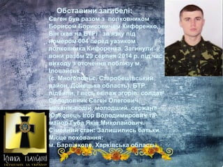 Обставини загибелі:
Євген був разом з полковником
Борисом Борисовичем Кифоренко.
Вiн їхав на БТРі зв’язку пiд
номером 004 перед уазиком
полковника Кифоренка. Загинули
вони разом 29 серпня 2014 р. під час
виходу з оточення поблизу м.
Іловайськ
(с. Многопольє, Старобешівський
район, Донецька область). БТР
підбили, і весь екіпаж згорів: солдат
Солодовник Євген Олегович,
механік-водій, молодший сержант
Юрковець Ігор Володимирович та
майор Губа Яків Миколайович.
Сімейний стан: Залишились батьки.
Місце поховання:
м. Барвінкове, Харківська область.
 