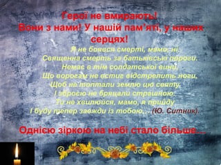 Герої не вмирають!
Вони з нами! У нашій пам’яті, у наших
серцях!
Я не боявся смерті, мамо, ні.
Священна смерть за батьківські пороги.
Немає в тім солдатської вини,
Що ворогам не встиг відстрелить ноги,
Щоб не топтали землю цю святу
І зброєю не бряцали страшною.
Ти не хвилюйся, мамо, я прийду
І буду тепер завжди із тобою… (Ю. Ситник).
Однією зіркою на небі стало більше…
 