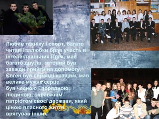 Любив техніку і спорт, багато
читав і залюбки брав участь в
інтелектуальних іграх, мав
багато друзів, готовий був
завжди прийти на допомогу.
Євген був справді кращим, мав
велике мужнє серце,
був чесною і порядною
людиною, справжнім
патріотом своєї держави, який
ціною власного життя
врятував інших.
 