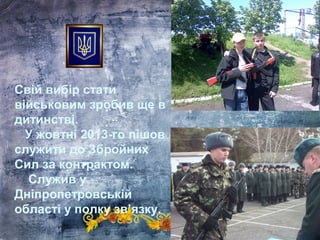 Свій вибір стати
військовим зробив ще в
дитинстві.
У жовтні 2013-го пішов
служити до Збройних
Сил за контрактом.
Служив у
Дніпропетровській
області у полку зв’язку.
 