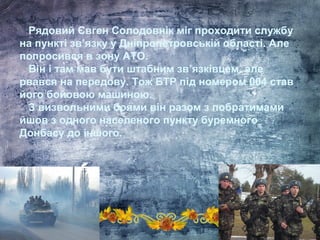 Рядовий Євген Солодовнік міг проходити службу
на пункті зв’язку у Дніпропетровській області. Але
попросився в зону АТО.
Він і там мав бути штабним зв’язківцем, але
рвався на передову. Тож БТР під номером 004 став
його бойовою машиною.
З визвольними боями він разом з побратимами
йшов з одного населеного пункту буремного
Донбасу до іншого.
 