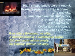 Рідні сподівалися, що він живий.
Нехай поранений, нехай в полоні,
але живий…
Були оприлюднені списки тих,
хто пропав безвісти
під Іловайськом.
Серед десятків вояків
там значився і Євген…
Я не піду у Вічність, не піду,
А просто полечу в життєвий вирій.
Під кулі своїм тілом упаду
За Україну, рідних і за віру.
 