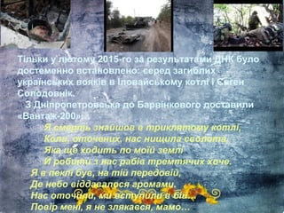 Тільки у лютому 2015-го за результатами ДНК було
достеменно встановлено: серед загиблих
українських вояків в Іловайському котлі і Євген
Солодовнік.
З Дніпропетровська до Барвінкового доставили
«Вантаж-200»…
Я смерть знайшов в триклятому котлі,
Коли, оточених, нас нищила сволота,
Яка ще ходить по моїй землі
Й робити з нас рабів тремтячих хоче.
Я в пеклі був, на тій передовій,
Де небо віддавалося громами.
Нас оточили, ми вступили в бій…
Повір мені, я не злякався, мамо…
 