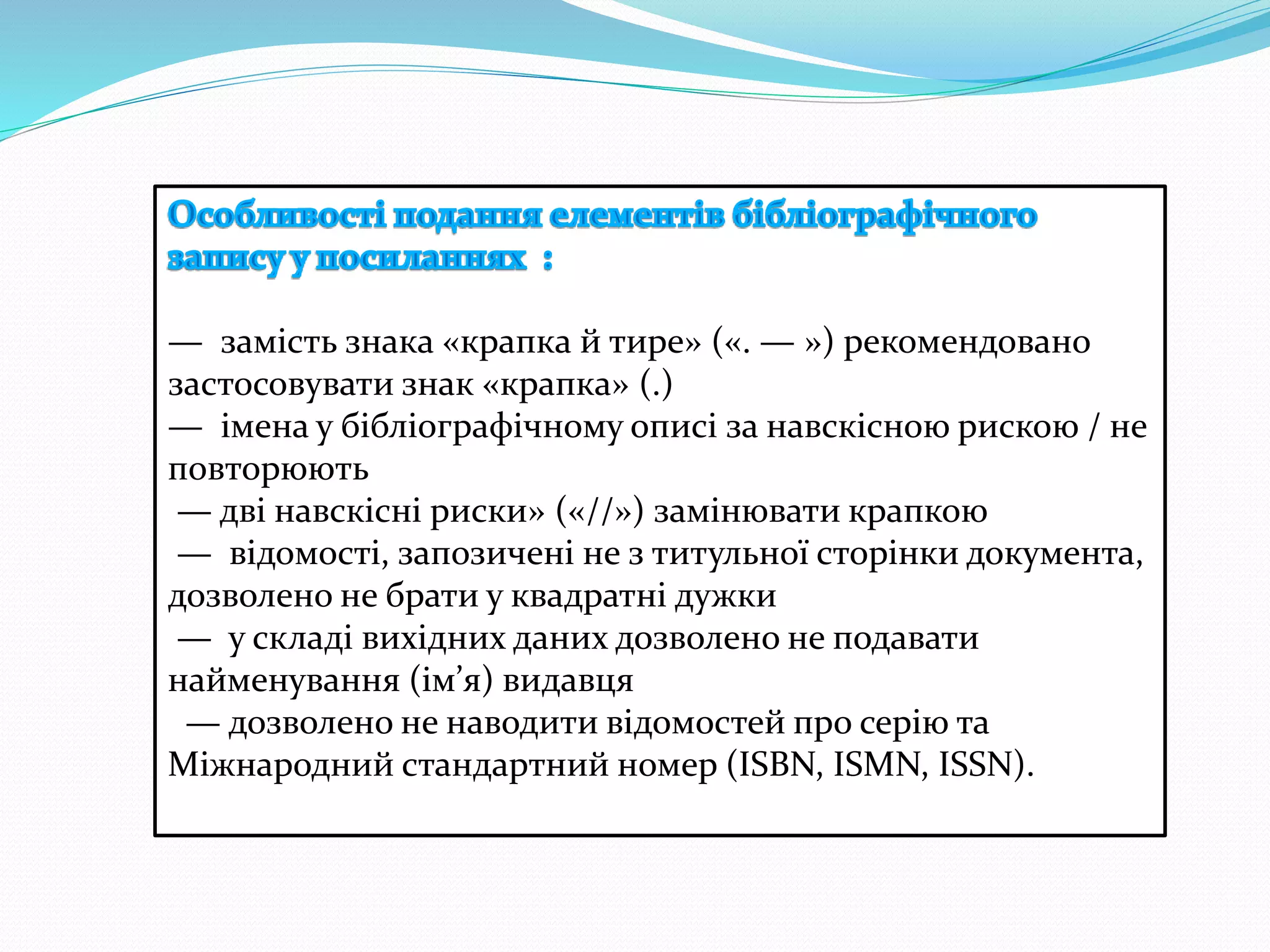 — замість знака «крапка й тире» («. — ») рекомендовано
застосовувати знак «крапка» (.)
— імена у бібліографічному описі за навскісною рискою / не
повторюють
— дві навскісні риски» («//») замінювати крапкою
— відомості, запозичені не з титульної сторінки документа,
дозволено не брати у квадратні дужки
— у складі вихідних даних дозволено не подавати
найменування (ім’я) видавця
— дозволено не наводити відомостей про серію та
Міжнародний стандартний номер (ISBN, ISMN, ISSN).
 