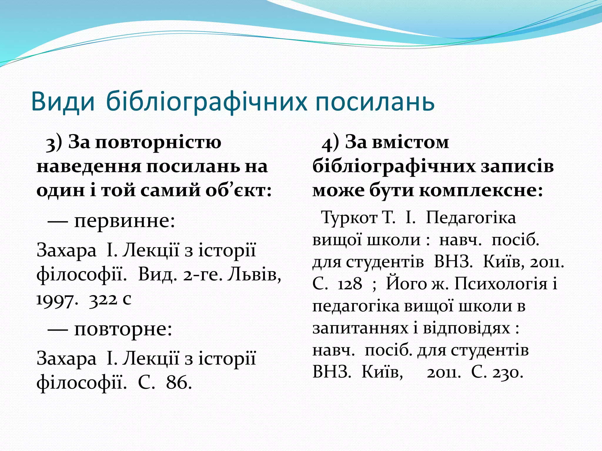 Види бібліографічних посилань
3) За повторністю
наведення посилань на
один і той самий об’єкт:
— первинне:
Захара І. Лекції з історії
філософії. Вид. 2-ге. Львів,
1997. 322 с
— повторне:
Захара І. Лекції з історії
філософії. С. 86.
4) За вмістом
бібліографічних записів
може бути комплексне:
Туркот Т. І. Педагогіка
вищої школи : навч. посіб.
для студентів ВНЗ. Київ, 2011.
C. 128 ; Його ж. Психологія і
педагогіка вищої школи в
запитаннях і відповідях :
навч. посіб. для студентів
ВНЗ. Київ, 2011. С. 230.
 