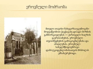 ეროვნული მოძრაობა
მთელი თავისი ნახევარსაუკუნოვანი
მოღვაწეობით ჭავჭავაძე დიადი მიზნის
განხორციელებას — ქართველი ხალხის
გაერთიანებას, ეროვნული
თვითშეგნების გამოცოცხლებასა და
ამაღლებას, ეროვნულ-
სახელმწიფოებრივი
დამოუკიდებლობისათვის ბრძოლას
ემსახურებოდა.
 