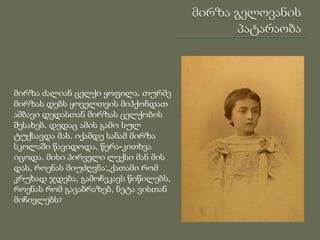 მირზა ძალიან ცელქი ყოფილა. თურმე
მირზას დებს ყოველთვის მიჰქონდათ
ამბავი დედასთან მირზას ცელქობის
შესახებ. დედაც ამის გამო სულ
ტუქსავდა მას. იქამდე სანამ მირზა
სკოლაში წავიდოდა, წერა-კითხვა
იცოდა. მისი პირველი ლექსი მან მის
დას, როენას მიუძღვნა:„ქათამი რომ
კრუხად ჯდება, გამოჩეკავს წიწილებს,
როენას რომ გავაბრაზებ, ნეტა ვისთან
მიჩივლებს?
 