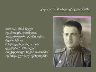 მირზამ 1935 წელს
დაამთავრა თიანეთის
პედაგოგიური ტექნიკუმი.
მცირე ხნით
მასწავლებლობდა. მისი
ლექსები 1935–იდან
იბეჭდებოდა “ჩვენს თაობაში”
და სხვა ჟურნალ–გაზეთებში.
 