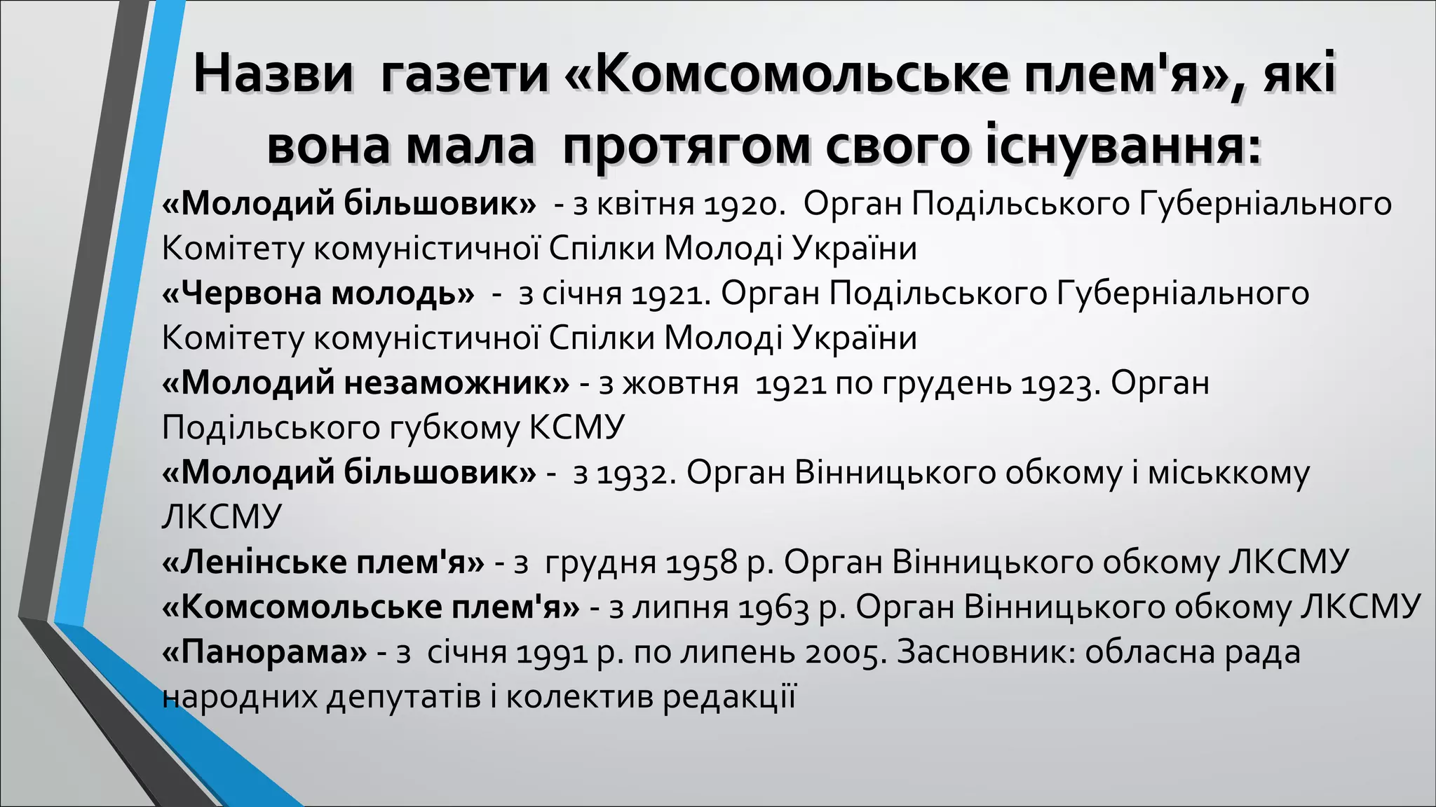 Назви газети «Комсомольське плем'я», якіНазви газети «Комсомольське плем'я», які
вона мала протягом свого існування:вона мала протягом свого існування:
 
«Молодий більшовик»  - з квітня 1920.  Орган Подільського Губерніального 
Комітету комуністичної Спілки Молоді України
«Червона молодь»  -  з січня 1921. Орган Подільського Губерніального 
Комітету комуністичної Спілки Молоді України
«Молодий незаможник» - з жовтня  1921 по грудень 1923. Орган 
Подільського губкому КСМУ
«Молодий більшовик» -  з 1932. Орган Вінницького обкому і міськкому 
ЛКСМУ
«Ленінське плем'я» - з  грудня 1958 р. Орган Вінницького обкому ЛКСМУ
«Комсомольське плем'я» - з липня 1963 р. Орган Вінницького обкому ЛКСМУ
«Панорама» - з  січня 1991 р. по липень 2005. Засновник: обласна рада 
народних депутатів і колектив редакції
 