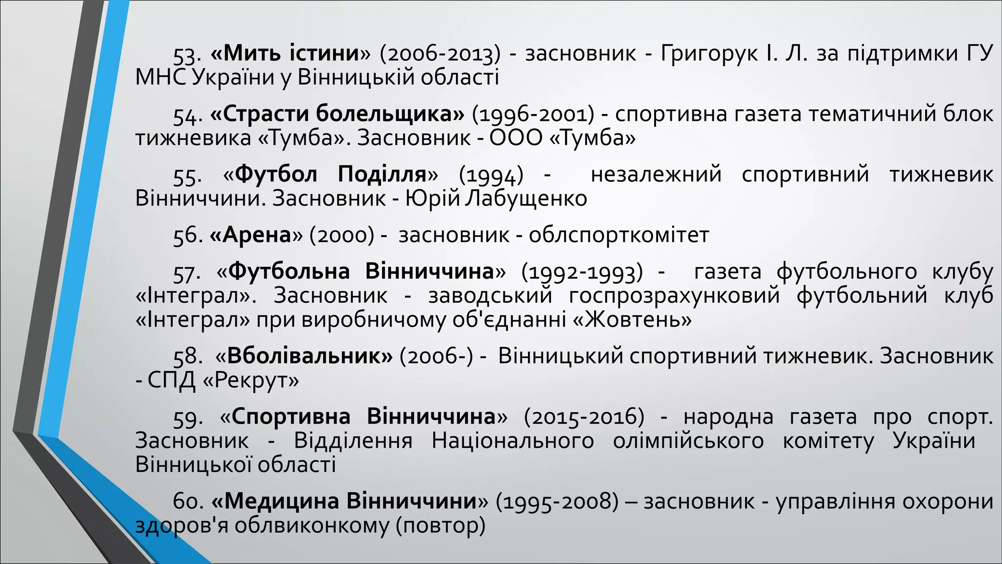 53. «Мить істини» (2006-2013) - засновник - Григорук І. Л. за підтримки ГУ
МНС України у Вінницькій області
54. «Страсти болельщика» (1996-2001) - спортивна газета тематичний блок
тижневика «Тумба». Засновник - ООО «Тумба»
55. «Футбол Поділля» (1994) - незалежний спортивний тижневик
Вінниччини. Засновник - Юрій Лабущенко
56. «Арена» (2000) - засновник - облспорткомітет
57. «Футбольна Вінниччина» (1992-1993) - газета футбольного клубу
«Інтеграл». Засновник - заводський госпрозрахунковий футбольний клуб
«Інтеграл» при виробничому об'єднанні «Жовтень»
58. «Вболівальник» (2006-) - Вінницький спортивний тижневик. Засновник
- СПД «Рекрут»
59. «Спортивна Вінниччина» (2015-2016) - народна газета про спорт.
Засновник - Відділення Національного олімпійського комітету України
Вінницької області
60. «Медицина Вінниччини» (1995-2008) – засновник - управління охорони
здоров'я облвиконкому (повтор)
 