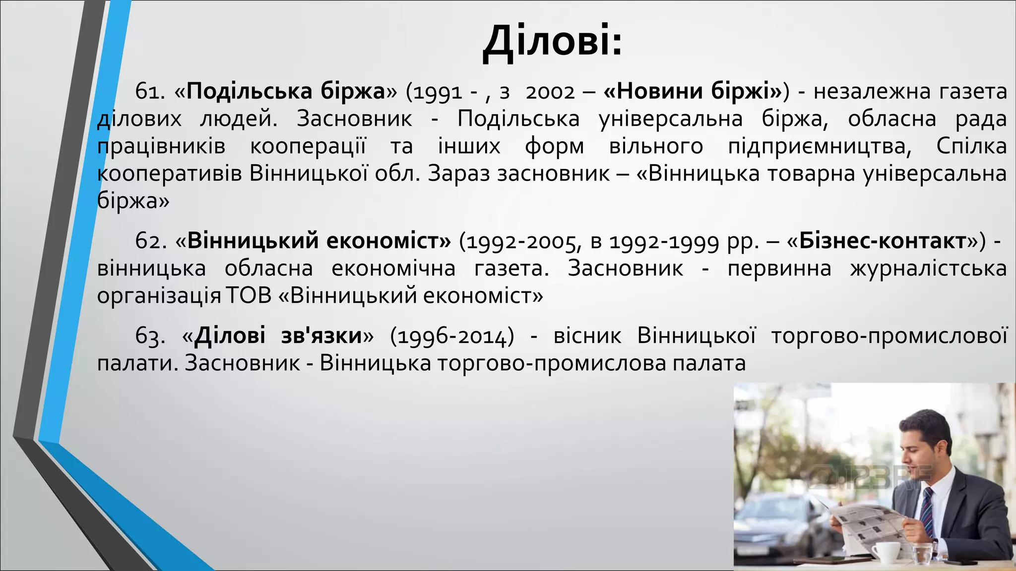 Ділові:
61. «Подільська біржа» (1991 - , з 2002 – «Новини біржі») - незалежна газета
ділових людей. Засновник - Подільська універсальна біржа, обласна рада
працівників кооперації та інших форм вільного підприємництва, Спілка
кооперативів Вінницької обл. Зараз засновник – «Вінницька товарна універсальна
біржа»
62. «Вінницький економіст» (1992-2005, в 1992-1999 рр. – «Бізнес-контакт») -
вінницька обласна економічна газета. Засновник - первинна журналістська
організаціяТОВ «Вінницький економіст»
63. «Ділові зв'язки» (1996-2014) - вісник Вінницької торгово-промислової
палати. Засновник - Вінницька торгово-промислова палата
 