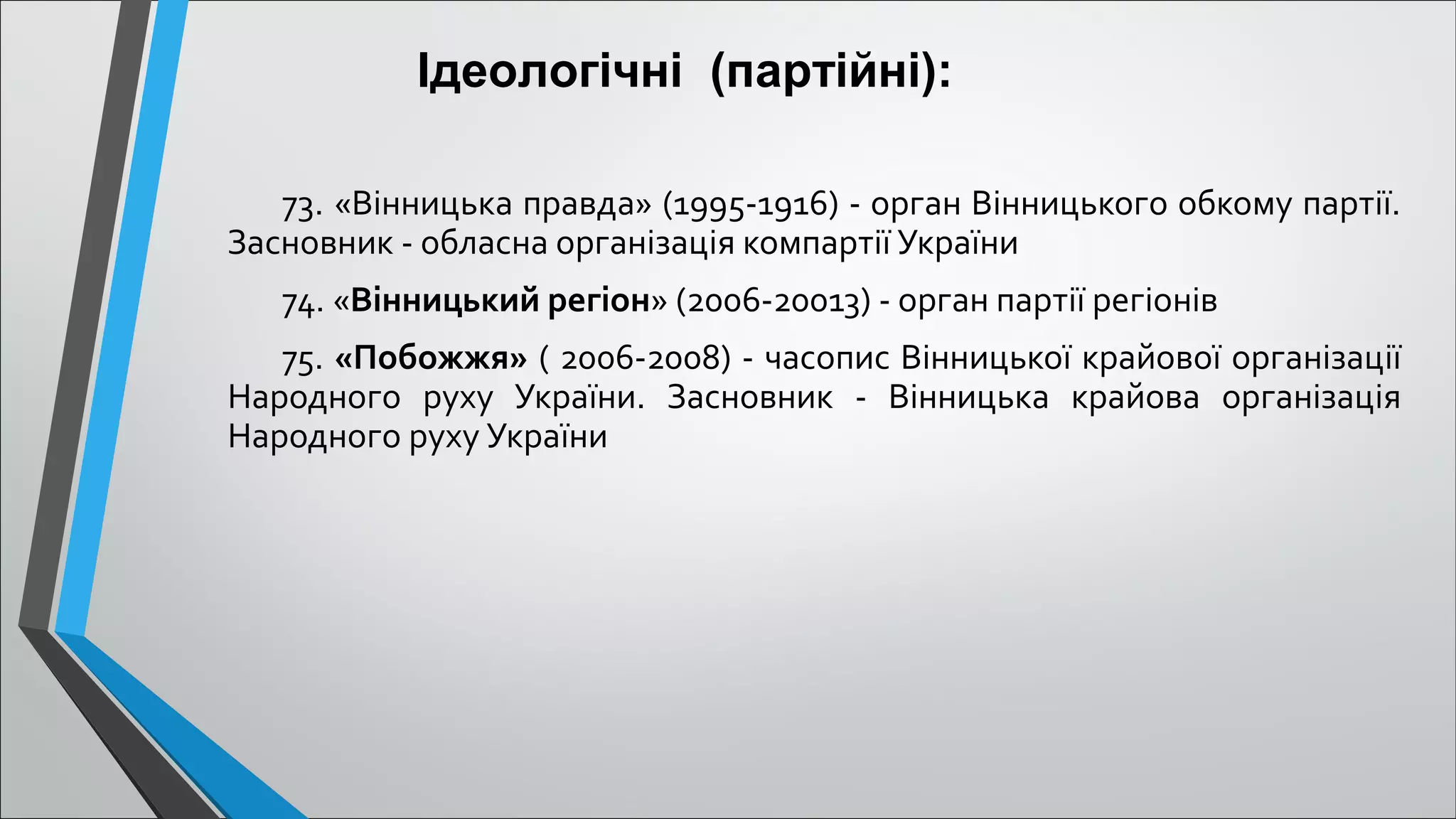 73. «Вінницька правда» (1995-1916) - орган Вінницького обкому партії.
Засновник - обласна організація компартії України
74. «Вінницький регіон» (2006-20013) - орган партії регіонів
75. «Побожжя» ( 2006-2008) - часопис Вінницької крайової організації
Народного руху України. Засновник - Вінницька крайова організація
Народного руху України
Ідеологічні (партійні):
 