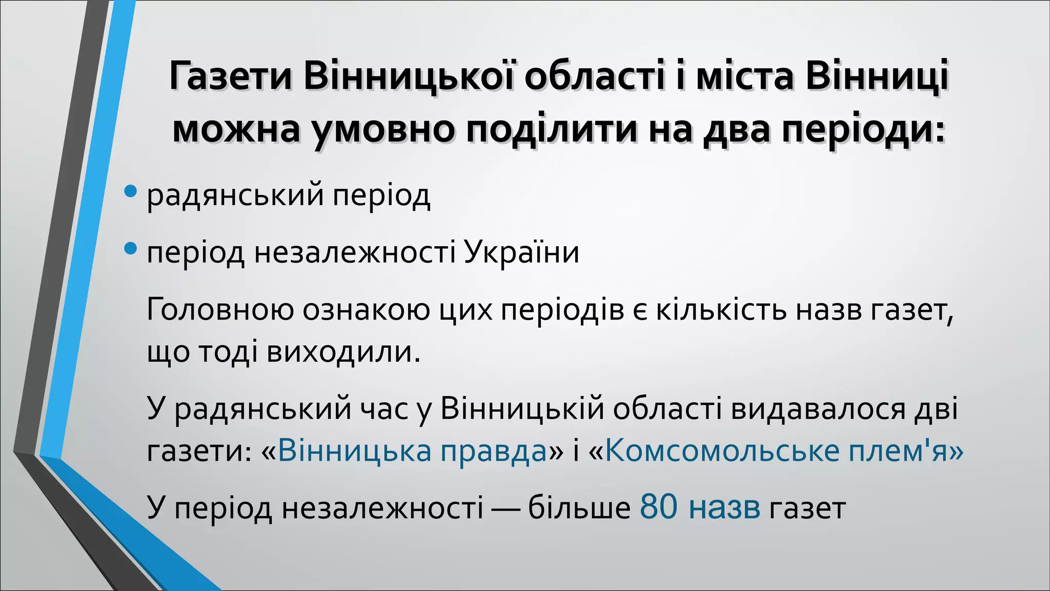 Газети Вінницької області і міста ВінниціГазети Вінницької області і міста Вінниці
можна умовно поділити на два періоди:можна умовно поділити на два періоди:
•радянський період
•період незалежності України
Головною ознакою цих періодів є кількість назв газет, 
що тоді виходили.
У радянський час у Вінницькій області видавалося дві 
газети: «Вінницька правда» і «Комсомольське плем'я»
У період незалежності — більше 80 назв газет
 