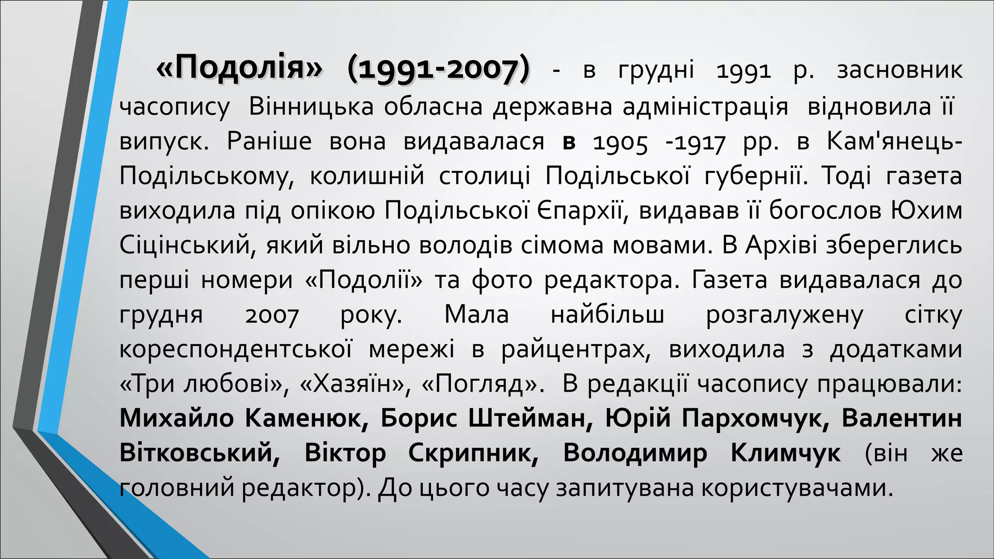 «Подолія» (1991-2007)«Подолія» (1991-2007) - в грудні 1991 р. засновник
часопису Вінницька обласна державна адміністрація відновила її
випуск. Раніше вона видавалася в 1905 -1917 рр. в Кам'янець-
Подільському, колишній столиці Подільської губернії. Тоді газета
виходила під опікою Подільської Єпархії, видавав її богослов Юхим
Сіцінський, який вільно володів сімома мовами. В Архіві збереглись
перші номери «Подолії» та фото редактора. Газета видавалася до
грудня 2007 року. Мала найбільш розгалужену сітку
кореспондентської мережі в райцентрах, виходила з додатками
«Три любові», «Хазяїн», «Погляд». В редакції часопису працювали:
Михайло Каменюк, Борис Штейман, Юрій Пархомчук, Валентин
Вітковський, Віктор Скрипник, Володимир Климчук (він же
головний редактор). До цього часу запитувана користувачами.
 