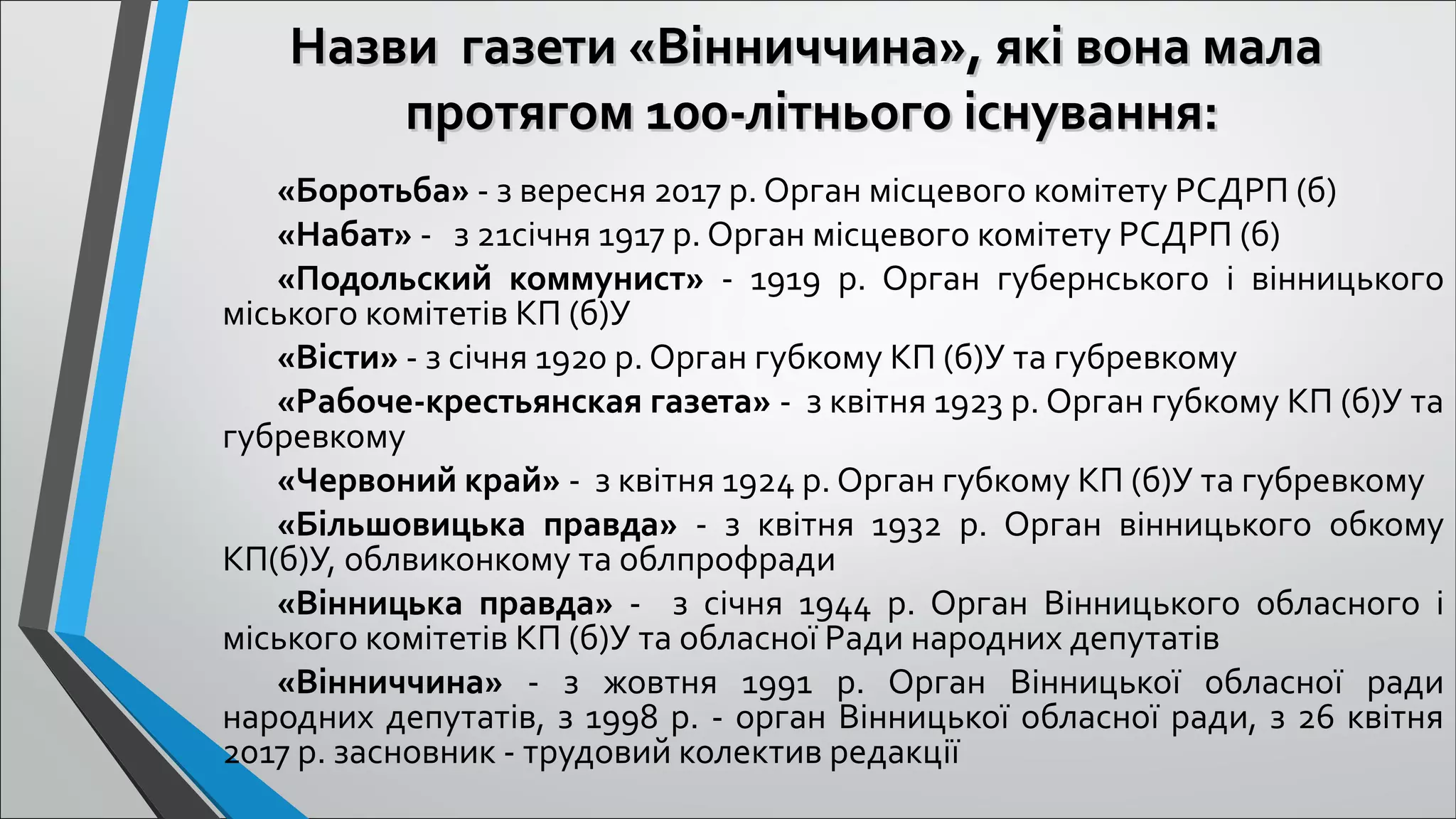 Назви газети «Вінниччина», які вона малаНазви газети «Вінниччина», які вона мала
протягом 100-літнього існувапротягом 100-літнього існуванння:ня:
«Боротьба» - з вересня 2017 р. Орган місцевого комітету РСДРП (б)
«Набат» -   з 21січня 1917 р. Орган місцевого комітету РСДРП (б)
«Подольский коммунист»  -  1919  р.  Орган  губернського  і  вінницького 
міського комітетів КП (б)У
«Вісти» - з січня 1920 р. Орган губкому КП (б)У та губревкому
«Рабоче-крестьянская газета» -  з квітня 1923 р. Орган губкому КП (б)У та 
губревкому
«Червоний край» -  з квітня 1924 р. Орган губкому КП (б)У та губревкому
«Більшовицька правда»  -  з  квітня  1932  р.  Орган  вінницького  обкому 
КП(б)У, облвиконкому та облпрофради
«Вінницька правда»  -    з  січня  1944  р.  Орган  Вінницького  обласного  і 
міського комітетів КП (б)У та обласної Ради народних депутатів
«Вінниччина»  -  з  жовтня  1991  р.  Орган  Вінницької  обласної  ради 
народних депутатів, з 1998 р. - орган Вінницької обласної ради, з 26 квітня 
2017 р. засновник - трудовий колектив редакції
 