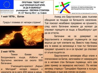ПРОГРАМА “ТВОЯТ ЧАС”
клуб“ОПОЗНАЙ БЪЛГАРИЯ,
ЗА ДА Я ОБИКНЕШ!”
ръководител: ЕВЕЛИНА СТОИЛОВА
81. СУ “Виктор Юго”, гр. София
1 май 1876г., Батак
Градът пламва от четири страни!
2 май 1876г.
Тежки боеве при
Богдановата къща. Избити и
брутално заклани са около 500
батачани.
Училището-крепост „Кирил
и Методий” изгаря заедно с
укрилите се в него 200 жени и деца.
Ахмед ага Барутанлията дава лъжливи
обещания за пощада на баташкото население.
Той поискал незабавно предаване на оръжието,
след което батачани можели да излязат да
спасяват горящите си къщи, а башибозукът щял
да се оттегли.
Батачани не се доверяват на
Барутанлията и изпращат първенците си още
веднъж да чуят клетвите му. Вместо това Ахмед
ага ги взема за заложници и този път батачани
предават оръжието си и се пръсват да спасяват
от огъня къщите си.
Барутанлията заповядва общо клане и
плячкосване на Батак, започвайки от намиращите
се в неговия стан баташки първенци, като сам
дава пример за варварска жестокост. По негова
заповед старецът Трендафил Керелов е кълцан,
пробождан и още жив опечен на ръжен.
МИНИСТЕРСТВО НА ОБРАЗОВАНИЕТО И НАУКАТА
 