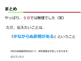 まとめ
やっぱり、５分では無理でした（笑）
ただ、伝えたいことは、
『少なからぬ影響がある』ということ
9月の法制度研究WGにて、研究発表を予定しております。
以上でした♪
 