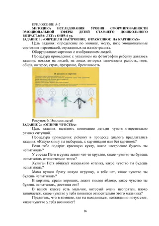 36
ПРИЛОЖЕНИЕ А-2
МЕТОДИКА ИССЛЕДОВАНИЯ УРОВНЯ СФОРМИРОВАННОСТИ
ЭМОЦИОНАЛЬНОЙ СФЕРЫ ДЕТЕЙ СТАРШЕГО ДОШКОЛЬНОГО
ВОЗРАСТА(5-6 ЛЕТ) с ОНР3-4 ур.
ЗАДАНИЕ 1: «ОПРЕДЕЛИ НАСТРОЕНИЕ, ОТРАЖЕННОЕ НА КАРТИНКАХ»
Цель задания: определение по мимике, жесту, позе эмоциональные
состояния персонажей, отраженных на иллюстрациях.
Оборудование: картинки с изображением людей.
Процедура проведения: с указанием на фотографии ребенку давалось
задание: покажи на людей, на лицах которых запечатлена радость, гнев,
обида, интерес, страх, презрение, брезгливость
Рисунок 6. Эмоции детей
ЗАДАНИЕ 2: «ОТЛИЧИ ЧУВСТВА»
Цель задания: выяснить понимание детьми чувств относительно
разных ситуаций.
Процедура проведения: ребенку в процессе диалога предлагались
задания: «Какую книгу ты выберешь, с картинками или без картинок?
Если тебе подарят красивую куклу, какое настроение будешь ты
испытывать?
У соседа Пети в сумке лежит что-то круглое, какое чувство ты будешь
испытывать относительно этого?
Хулиган Петя обижает маленького котенка, какое чувство ты будешь
испытывать?
Мама купила брату новую игрушку, а тебе нет, какое чувство ты
будешь испытывать?
В корзине, среди хороших, лежит гнилое яблоко, какое чувство ты
будешь испытывать, доставая его?
В вашем классе есть мальчик, который очень неопрятен, плохо
занимается, какое чувство у тебя появится относительно этого мальчика?
Представь, что в комнате, где ты находишься, неожиданно потух свет,
какое чувство у тебя возникнет?
 