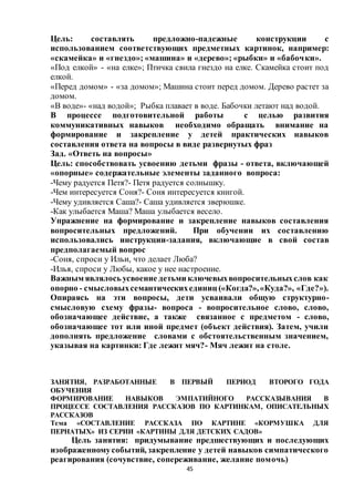 45
Цель: составлять предложно-падежные конструкции с
использованием соответствующих предметных картинок, например:
«скамейка» и «гнездо»; «машина» и «дерево»; «рыбки» и «бабочки».
«Под елкой» - «на елке»; Птичка свила гнездо на елке. Скамейка стоит под
елкой.
«Перед домом» - «за домом»; Машина стоит перед домом. Дерево растет за
домом.
«В воде»- «над водой»; Рыбка плавает в воде. Бабочки летают над водой.
В процессе подготовительной работы с целью развития
коммуникативных навыков необходимо обращать внимание на
формирование и закрепление у детей практических навыков
составления ответа на вопросы в виде развернутых фраз
Зад. «Ответь на вопросы»
Цель: способствовать усвоению детьми фразы - ответа, включающей
«опорные» содержательные элементы заданного вопроса:
-Чему радуется Петя?- Петя радуется солнышку.
-Чем интересуется Соня?- Соня интересуется книгой.
-Чему удивляется Саша?- Саша удивляется зверюшке.
-Как улыбается Маша? Маша улыбается весело.
Упражнение на формирование и закрепление навыков составления
вопросительных предложений. При обучении их составлению
использовались инструкции-задания, включающие в свой состав
предполагаемый вопрос
-Соня, спроси у Ильи, что делает Люба?
-Илья, спроси у Любы, какое у нее настроение.
Важным являлось усвоение детьми ключевыхвопросительныхслов как
опорно - смысловыхсемантическихединиц («Когда?»,«Куда?», «Где?»).
Опираясь на эти вопросы, дети усваивали общую структурно-
смысловую схему фразы- вопроса - вопросительное слово, слово,
обозначающее действие, а также связанное с предметом - слово,
обозначающее тот или иной предмет (объект действия). Затем, учили
дополнять предложение словами с обстоятельственным значением,
указывая на картинки: Где лежит мяч?- Мяч лежит на столе.
ЗАНЯТИЯ, РАЗРАБОТАННЫЕ В ПЕРВЫЙ ПЕРИОД ВТОРОГО ГОДА
ОБУЧЕНИЯ
ФОРМИРОВАНИЕ НАВЫКОВ ЭМПАТИЙНОГО РАССКАЗЫВАНИЯ В
ПРОЦЕССЕ СОСТАВЛЕНИЯ РАССКАЗОВ ПО КАРТИНКАМ, ОПИСАТЕЛЬНЫХ
РАССКАЗОВ
Тема «СОСТАВЛЕНИЕ РАССКАЗА ПО КАРТИНЕ «КОРМУШКА ДЛЯ
ПЕРНАТЫХ» ИЗ СЕРИИ «КАРТИНЫ ДЛЯ ДЕТСКИХ САДОВ»
Цель занятия: придумывание предшествующих и последующих
изображенномусобытий, закрепление у детей навыков симпатического
реагирования (сочувствие, сопереживание, желание помочь)
 