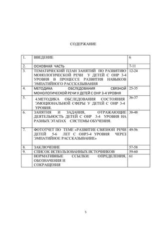 5
СОДЕРЖАНИЕ
1. ВВЕДЕНИЕ 6
2. ОСНОВНАЯ ЧАСТЬ 7-11
3. ТЕМАТИЧЕСКИЙ ПЛАН ЗАНЯТИЙ ПО РАЗВИТИЮ
МОНОЛОГИЧЕСКОЙ РЕЧИ У ДЕТЕЙ С ОНР 3-4
УРОВНЯ В ПРОЦЕССЕ РАЗВИТИЯ НАВЫКОВ
ЭМПАТИЙНОГО РАССКАЗЫВАНИЯ
12-24
4. МЕТОДИКА ОБСЛЕДОВАНИЯ СВЯЗНОЙ
МОНОЛОГИЧЕСКОЙ РЕЧИ У ДЕТЕЙ С ОНР 3-4 УРОВНЯ
25-35
5. 4.МЕТОДИКА ОБСЛЕДОВАНИЯ СОСТОЯНИЯ
ЭМОЦИОНАЛЬНОЙ СФЕРЫ У ДЕТЕЙ С ОНР 3-4
УРОВНЯ.
36-37
6. ЗАНЯТИЯ И ЗАДАНИЯ, ОТРАЖАЮЩИЕ
ДЕЯТЕЛЬНОСТЬ ДЕТЕЙ С ОНР 3-4 УРОВНЯ НА
РАЗНЫХ ЭТАПАХ СИСТЕМЫ ОБУЧЕНИЯ.
38-48
7. ФОТОТЧЕТ ПО ТЕМЕ «РАЗВИТИЕ СВЯЗНОЙ РЕЧИ
ДЕТЕЙ 5-6 ЛЕТ С ОНР3-4 УРОВНЯ ЧЕРЕЗ
ЭМПАТИЙНОЕ РАССКАЗЫВАНИЕ»
49-56
8. ЗАКЛЮЧЕНИЕ 57-58
9. СПИСОК ИСПОЛЬЗОВАННЫХ ИСТОЧНИКОВ 59-60
НОРМАТИВНЫЕ ССЫЛКИ: ОПРЕДЕЛЕНИЯ,
ОБОЗНАЧЕНИЯ И
СОКРАЩЕНИЯ
61
 