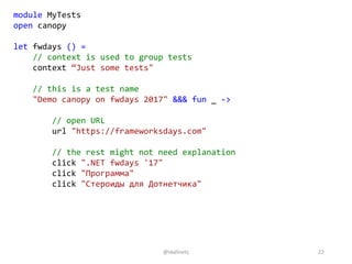 module MyTests
open canopy
let fwdays () =
// context is used to group tests
context “Just some tests"
// this is a test name
"Demo canopy on fwdays 2017" &&& fun _ ->
// open URL
url "https://frameworksdays.com"
// the rest might not need explanation
click ".NET fwdays '17"
click "Программа"
click "Стероиды для Дотнетчика"
@skalinets 22
 