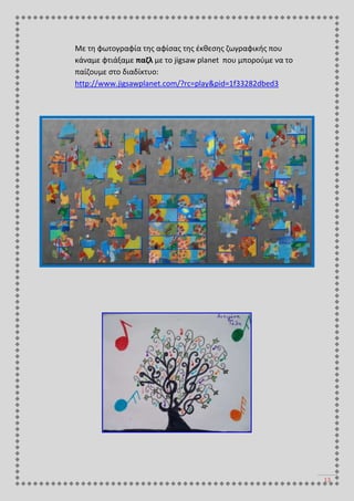 13
Με τη φωτογραφία της αφίσας της έκθεσης ζωγραφικής που
κάναμε φτιάξαμε παζλ με το jigsaw planet που μπορούμε να το
παίζουμε στο διαδίκτυο:
http://www.jigsawplanet.com/?rc=play&pid=1f33282dbed3
 